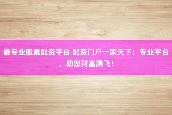 最专业股票配资平台 配资门户一家天下:专业平台,助您财富腾飞!