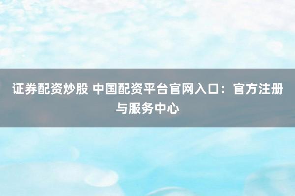 证券配资炒股 中国配资平台官网入口：官方注册与服务中心