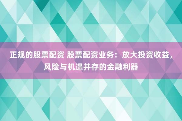 正规的股票配资 股票配资业务：放大投资收益，风险与机遇并存的金融利器