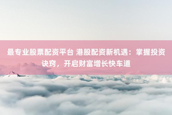 最专业股票配资平台 港股配资新机遇：掌握投资诀窍，开启财富增长快车道