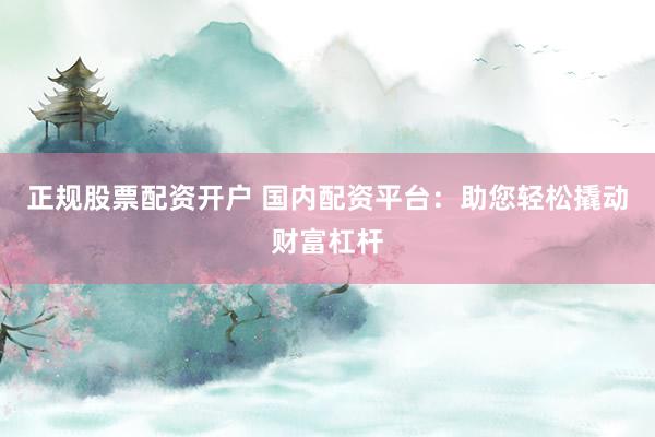 正规股票配资开户 国内配资平台：助您轻松撬动财富杠杆