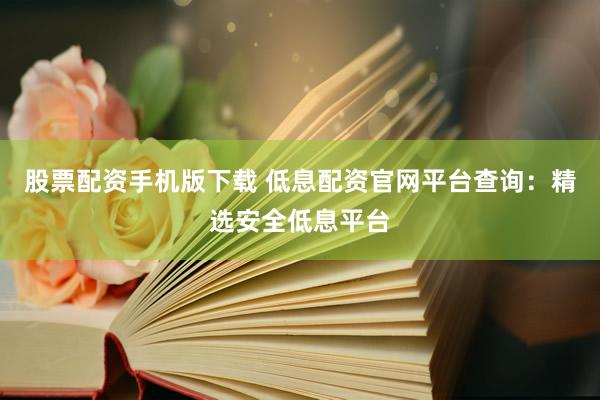 股票配资手机版下载 低息配资官网平台查询：精选安全低息平台