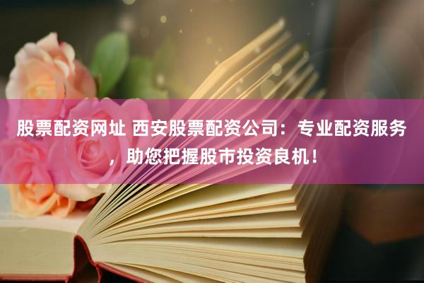 股票配资网址 西安股票配资公司：专业配资服务，助您把握股市投资良机！
