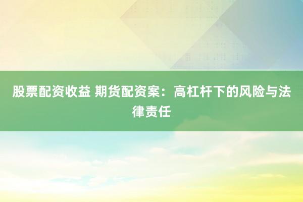 股票配资收益 期货配资案：高杠杆下的风险与法律责任