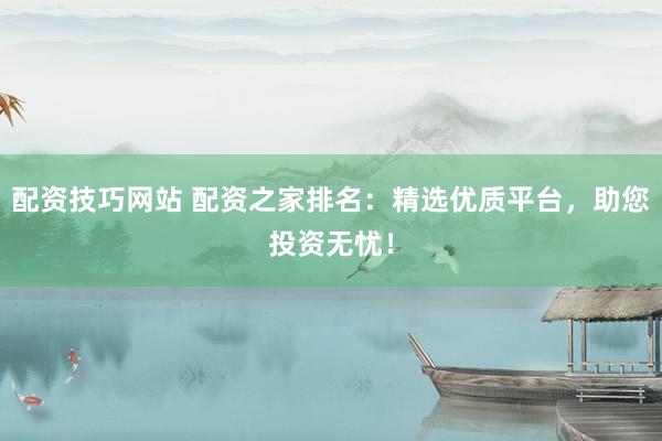 配资技巧网站 配资之家排名:精选优质平台,助您投资无忧!