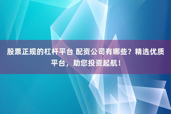 股票正规的杠杆平台 配资公司有哪些？精选优质平台，助您投资起航！