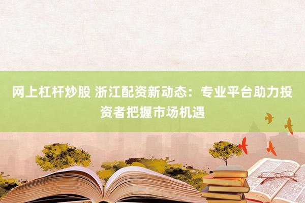 网上杠杆炒股 浙江配资新动态：专业平台助力投资者把握市场机遇
