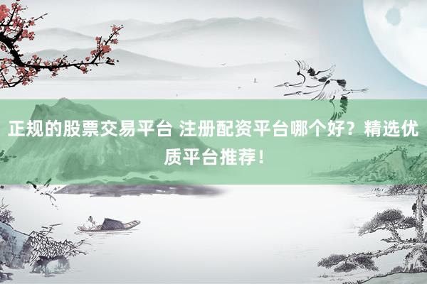 正规的股票交易平台 注册配资平台哪个好？精选优质平台推荐！