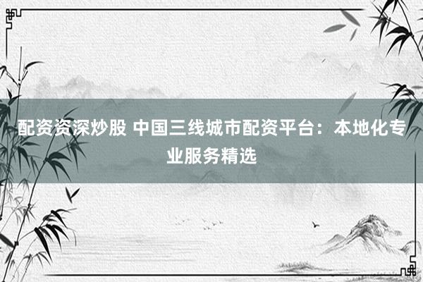 配资资深炒股 中国三线城市配资平台：本地化专业服务精选