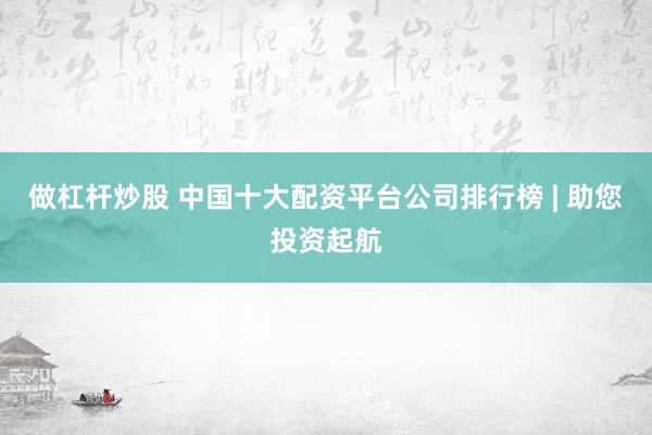 做杠杆炒股 中国十大配资平台公司排行榜 | 助您投资起航