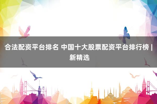 合法配资平台排名 中国十大股票配资平台排行榜 | 新精选