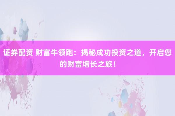 证券配资 财富牛领跑：揭秘成功投资之道，开启您的财富增长之旅！