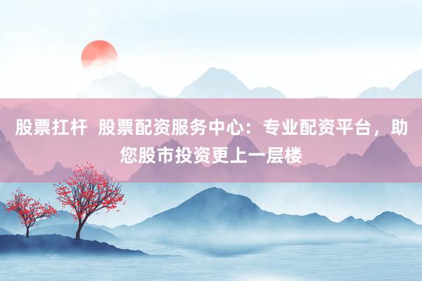 股票扛杆  股票配资服务中心：专业配资平台，助您股市投资更上一层楼
