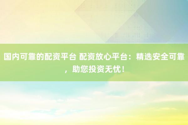 国内可靠的配资平台 配资放心平台：精选安全可靠，助您投资无忧！
