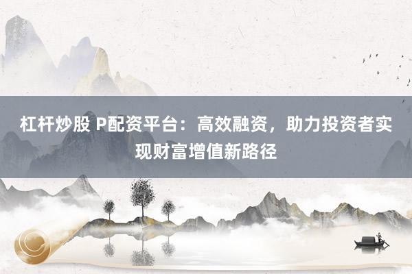 杠杆炒股 P配资平台：高效融资，助力投资者实现财富增值新路径