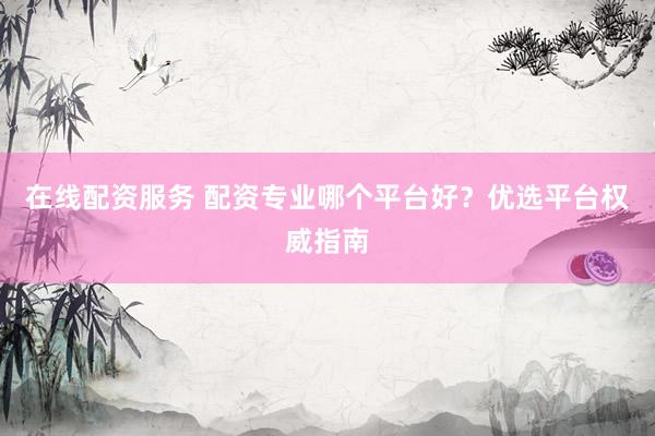 在线配资服务 配资专业哪个平台好？优选平台权威指南