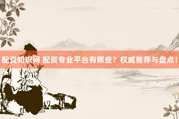 配资知识网 配资专业平台有哪些？权威推荐与盘点！