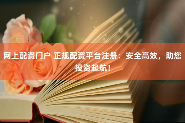 网上配资门户 正规配资平台注册：安全高效，助您投资起航！