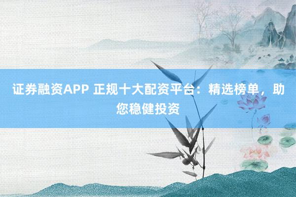 证券融资APP 正规十大配资平台：精选榜单，助您稳健投资