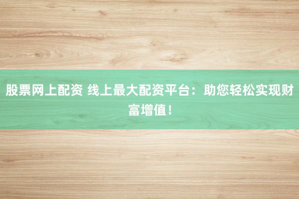 股票网上配资 线上最大配资平台：助您轻松实现财富增值！