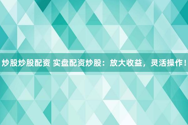 炒股炒股配资 实盘配资炒股：放大收益，灵活操作！