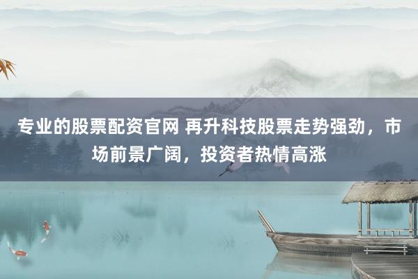 专业的股票配资官网 再升科技股票走势强劲，市场前景广阔，投资者热情高涨