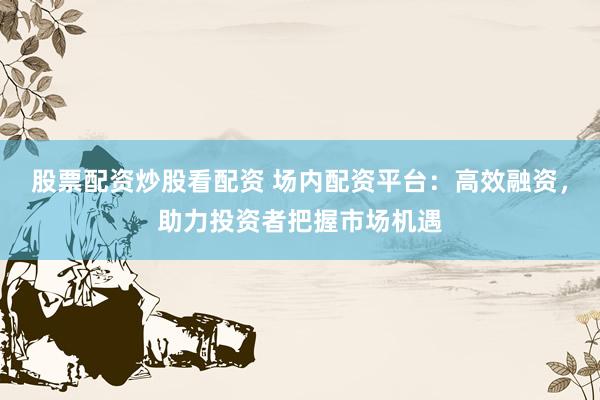 股票配资炒股看配资 场内配资平台：高效融资，助力投资者把握市场机遇