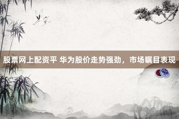 股票网上配资平 华为股价走势强劲，市场瞩目表现