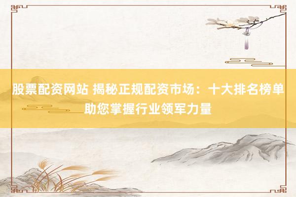 股票配资网站 揭秘正规配资市场：十大排名榜单助您掌握行业领军力量