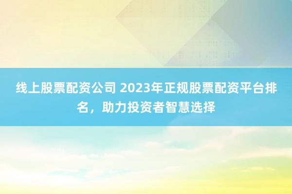线上股票配资公司 2023年正规股票配资平台排名，助力投资者智慧选择