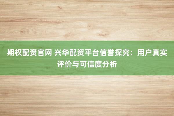 期权配资官网 兴华配资平台信誉探究：用户真实评价与可信度分析