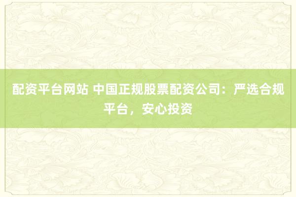 配资平台网站 中国正规股票配资公司：严选合规平台，安心投资