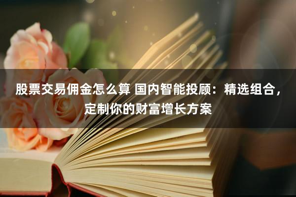 股票交易佣金怎么算 国内智能投顾：精选组合，定制你的财富增长方案