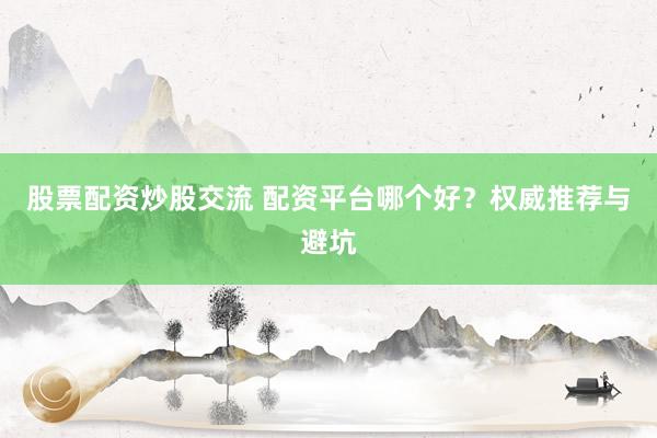 股票配资炒股交流 配资平台哪个好？权威推荐与避坑