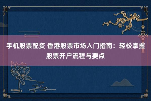 手机股票配资 香港股票市场入门指南:轻松掌握股票开户流程与要点